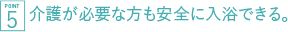 介護が必要な方も安全に入浴できる。