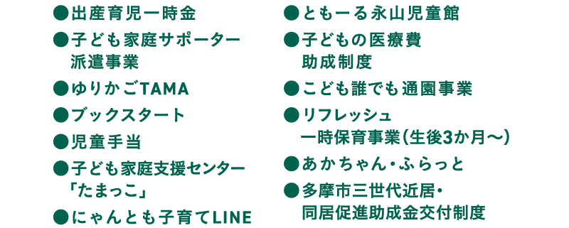 出産育児一時金 子ども家庭サポーター
　派遣事業 ゆりかごTAMA ブックスタート 児童手当 子ども家庭支援センター「たまっこ」 にゃんとも子育てLINE ともーる永山児童館 子どもの医療費助成制度 こども誰でも通園事業 リフレッシュ
　一時保育事業（生後3か月〜） あかちゃん・ふらっと 多摩市三世代近居・同居促進助成金交付制度
