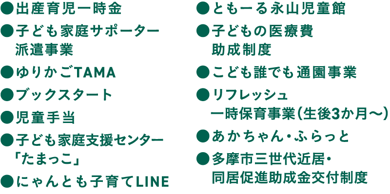 出産育児一時金 子ども家庭サポーター
　派遣事業 ゆりかごTAMA ブックスタート 児童手当 子ども家庭支援センター「たまっこ」 にゃんとも子育てLINE ともーる永山児童館 子どもの医療費助成制度 こども誰でも通園事業 リフレッシュ
　一時保育事業（生後3か月〜） あかちゃん・ふらっと 多摩市三世代近居・同居促進助成金交付制度