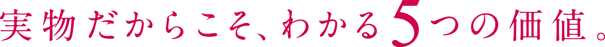 実物だからこそ、わかる5つの価値。