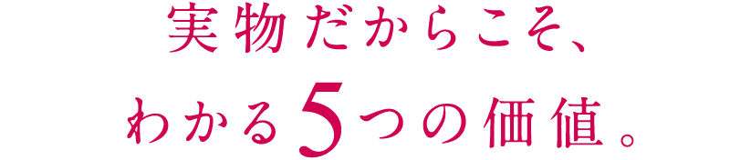 実物だからこそ、わかる5つの価値。