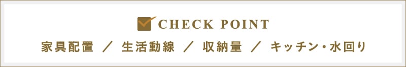CHECK POINT｜家具配置／生活動線／収納料／キッチン・水回り